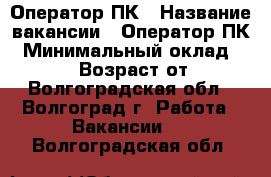 Оператор ПК › Название вакансии ­ Оператор ПК › Минимальный оклад ­ 24 000 › Возраст от ­ 18 - Волгоградская обл., Волгоград г. Работа » Вакансии   . Волгоградская обл.